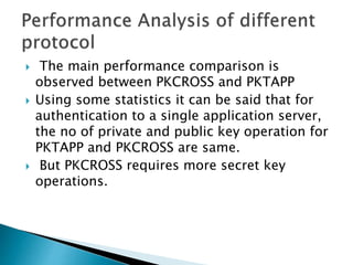  The main performance comparison is
observed between PKCROSS and PKTAPP
 Using some statistics it can be said that for
authentication to a single application server,
the no of private and public key operation for
PKTAPP and PKCROSS are same.
 But PKCROSS requires more secret key
operations.
 