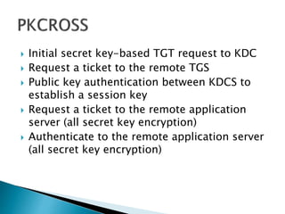  Initial secret key-based TGT request to KDC
 Request a ticket to the remote TGS
 Public key authentication between KDCS to
establish a session key
 Request a ticket to the remote application
server (all secret key encryption)
 Authenticate to the remote application server
(all secret key encryption)
 