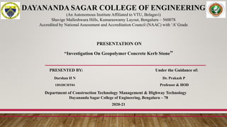 PRESENTATION ON
“Investigation On Geopolymer Concrete Kerb Stone”
PRESENTED BY: Under the Guidance of:
Darshan H N Dr. Prakash P
1DS20CHT04 Professor & HOD
Department of Construction Technology Management & Highway Technology
Dayananda Sagar College of Engineering, Bengaluru – 78
2020-21
DAYANANDA SAGAR COLLEGE OF ENGINEERING
(An Autonomous Institute Affiliated to VTU, Belagavi)
Shavige Malleshwara Hills, Kumaraswamy Layout, Bengaluru – 560078
Accredited by National Assessment and Accreditation Council (NAAC) with ‘A’ Grade
 
