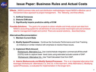 Issue Paper: Business Rules and Actual Costs
Effects: NASA business rules and cost distribution methodologies impact NASA’s effective use of
    the Earned Value approach to project management. The following are three effects.

    1. Artificial Variances
    2. Distorts EVM data
    3. Significantly impairs predictive ability of EVM

Possible Solutions: The goal is for projects to obtain reliable and timely actual cost data from
   NASA’s accounting system for all elements of cost and provide meaningful cost and schedule
   data for management insight and control. There are several solutions, described below.

Alternatives/Recommendation:
    1. Maintain Current State

    2. Modify System/Processes: Continue the Contractor Performance and Cost Tracking
       (C-Initiative) or similar initiative with emphasis to resolve these issues.

    3. Implement Work-Around:
         Workaround Alternative 3.a.: Use cost/schedule integration commercial-off-the-shelf
         (COTS) tools to capture lower level costs using estimated actuals outside of SAP.
          Workaround Alternative 3.b: Use Total Calculated Cost from SAP.

    4. Interim Workarounds and Modify System/Processes: This is an integrated alternative that
    leverages Workaround alternatives 3.a. and 3.b. in the near term, while Alternative 2, Modifying
    system/Processes, is evaluated for implementation in the longer term.
                                                                                                   12
 