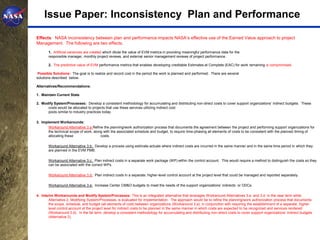 Issue Paper: Inconsistency Plan and Performance

Effects: NASA inconsistency between plan and performance impacts NASA’s effective use of the Earned Value approach to project
Management. The following are two effects.
       1. Artificial variances are created which dilute the value of EVM metrics in providing meaningful performance data for the
       responsible manager, monthly project reviews, and external senior management reviews of project performance.

       2. The predictive value of EVM performance metrics that enables developing creditable Estimates at Complete (EAC) for work remaining is compromised.

 Possible Solutions: The goal is to realize and record cost in the period the work is planned and performed. There are several
solutions described below.

Alternatives/Recommendations:

1. Maintain Current State

2. Modify System/Processes: Develop a consistent methodology for accumulating and distributing non-direct costs to cover support organizations’ indirect budgets. These
      costs would be allocated to projects that use these services utilizing indirect cost
      pools similar to industry practices today.

3. Implement Workarounds:
       Workaround Alternative 3.a Refine the planning/work authorization process that documents the agreement between the project and performing support organizations for
       the technical scope of work, along with the associated schedule and budget, to require time-phasing all elements of costs to be consistent with the planned timing of
       allocating these                 costs.

       Workaround Alternative 3.b: Develop a process using estimate actuals where indirect costs are incurred in the same manner and in the same time period in which they
       are planned in the EVM PMB.

       Workaround Alternative 3.c: Plan indirect costs in a separate work package (WP) within the control account. This would require a method to distinguish the costs so they
       can be associated with the correct WPs.

       Workaround Alternative 3.d: Plan indirect costs in a separate, higher-level control account at the project level that could be managed and reported separately.

       Workaround Alternative 3.e: Increase Center CM&O budgets to meet the needs of the support organizations’ indirects or ODCs.

4. Interim Workarounds and Modify System/Processes: This is an integrated alternative that leverages Workaround Alternatives 3.a. and 3.d. in the near term while
        Alternative 2, Modifying System/Processes, is evaluated for implementation. The approach would be to refine the planning/work authorization process that documents
        the scope, schedule, and budget (all elements of cost) between organizations (Workaround 3.a); in conjunction with requiring the establishment of a separate, higher-
        level control account at the project level for indirect costs to be planned in the same manner in which costs are expected to be recognized and services rendered
        (Workaround 3.d). In the far term, develop a consistent methodology for accumulating and distributing non-direct costs to cover support organizations’ indirect budgets
        (Alternative 2).
 