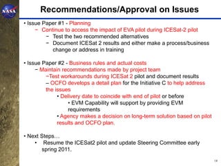 Recommendations/Approval on Issues
• Issue Paper #1 - Planning
     − Continue to access the impact of EVA pilot during ICESat-2 pilot
         − Test the two recommended alternatives
         − Document ICESat 2 results and either make a process/business
           change or address in training

• Issue Paper #2 - Business rules and actual costs
     − Maintain recommendations made by project team
         −Test workarounds during ICESat 2 pilot and document results
         – OCFO develops a detail plan for the Initiative C to help address
         the issues
              • Delivery date to coincide with end of pilot or before
                  • EVM Capability will support by providing EVM
                  requirements
              • Agency makes a decision on long-term solution based on pilot
              results and OCFO plan.

• Next Steps…
    • Resume the ICESat2 pilot and update Steering Committee early
       spring 2011.
                                                                               14
 