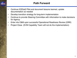 Path Forward

•   Continue ICESat2 Pilot and document lessons learned, update
    documentation as needed
•   Develop transition strategy for long-term implementation
•   Continue to provide Steering Committee with information to make decisions
    for Agency
•   Enter into O&M upon successful Operational Readiness Review (ORR)
•   Project Close (EVM Capability Team will not do the implementation)




                                                                            18
 