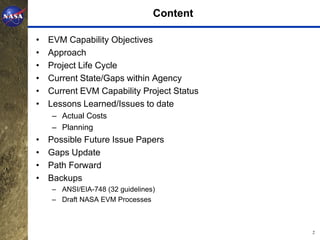 Content

•   EVM Capability Objectives
•   Approach
•   Project Life Cycle
•   Current State/Gaps within Agency
•   Current EVM Capability Project Status
•   Lessons Learned/Issues to date
    – Actual Costs
    – Planning
•   Possible Future Issue Papers
•   Gaps Update
•   Path Forward
•   Backups
    – ANSI/EIA-748 (32 guidelines)
    – Draft NASA EVM Processes



                                            2
 