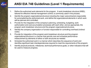 ANSI EIA 748 Guidelines (Level 1 Requirements)

1.   Define the authorized work elements for the program. A work breakdown structure (WBS),
     tailored for effective internal management control, is commonly used in this process.
2.   Identify the program organizational structure including the major subcontractors responsible
     for accomplishing the authorized work, and define the organizational elements in which work
     will be planned and controlled.
3.   Provide for the integration of the company’s planning, scheduling, budgeting, work
     authorization and cost accumulation processes with each other, and as appropriate, the
     program work breakdown structure and the program organizational structure.
4.   Identify the company organization or function responsible for controlling overhead (indirect
     costs).
5.   Provide for integration of the program work breakdown structure and the program
     organizational structure in a manner that permits cost and schedule performance
     measurement by elements of either or both structures as needed.
6.   Schedule the authorized work in a manner which describes the sequence of work and
     identifies significant task interdependencies required to meet the requirements of the program.
7.   Identify physical products, milestones, technical performance goals, or other indicators that will
     be used to measure progress.




                                                                                                          22
 