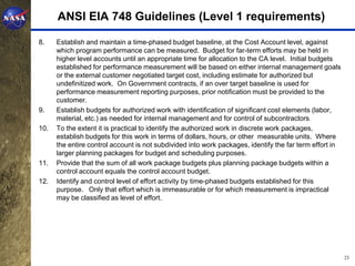 ANSI EIA 748 Guidelines (Level 1 requirements)

8.    Establish and maintain a time-phased budget baseline, at the Cost Account level, against
      which program performance can be measured. Budget for far-term efforts may be held in
      higher level accounts until an appropriate time for allocation to the CA level. Initial budgets
      established for performance measurement will be based on either internal management goals
      or the external customer negotiated target cost, including estimate for authorized but
      undefinitized work. On Government contracts, if an over target baseline is used for
      performance measurement reporting purposes, prior notification must be provided to the
      customer.
9.    Establish budgets for authorized work with identification of significant cost elements (labor,
      material, etc.) as needed for internal management and for control of subcontractors.
10.   To the extent it is practical to identify the authorized work in discrete work packages,
      establish budgets for this work in terms of dollars, hours, or other measurable units. Where
      the entire control account is not subdivided into work packages, identify the far term effort in
      larger planning packages for budget and scheduling purposes.
11.   Provide that the sum of all work package budgets plus planning package budgets within a
      control account equals the control account budget.
12.   Identify and control level of effort activity by time-phased budgets established for this
      purpose. Only that effort which is immeasurable or for which measurement is impractical
      may be classified as level of effort.




                                                                                                         23
 