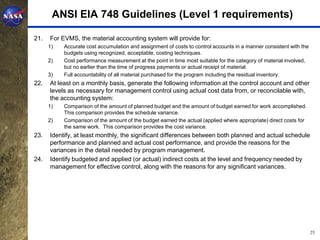 ANSI EIA 748 Guidelines (Level 1 requirements)

21.   For EVMS, the material accounting system will provide for:
      1)   Accurate cost accumulation and assignment of costs to control accounts in a manner consistent with the
           budgets using recognized, acceptable, costing techniques.
      2)   Cost performance measurement at the point in time most suitable for the category of material involved,
           but no earlier than the time of progress payments or actual receipt of material.
      3)   Full accountability of all material purchased for the program including the residual inventory.
22.   At least on a monthly basis, generate the following information at the control account and other
      levels as necessary for management control using actual cost data from, or reconcilable with,
      the accounting system:
      1)   Comparison of the amount of planned budget and the amount of budget earned for work accomplished.
           This comparison provides the schedule variance.
      2)   Comparison of the amount of the budget earned the actual (applied where appropriate) direct costs for
           the same work. This comparison provides the cost variance.
23.   Identify, at least monthly, the significant differences between both planned and actual schedule
      performance and planned and actual cost performance, and provide the reasons for the
      variances in the detail needed by program management.
24.   Identify budgeted and applied (or actual) indirect costs at the level and frequency needed by
      management for effective control, along with the reasons for any significant variances.




                                                                                                                    25
 