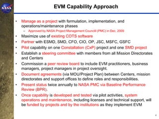 EVM Capability Approach

•   Manage as a project with formulation, implementation, and
    operations/maintenance phases
     –   Approved by NASA Project Management Counclil (PMC) in Dec. 2009
•   Maximize use of existing COTS software
•   Partner with ESMD, SMD, CFO, CIO, OP, JSC, MSFC, GSFC
•   Pilot capability on one Constallation (CxP) project and one SMD project
•   Establish a steering committee with members from all Mission Directorates
    and Centers
•   Commission a peer review board to include EVM practitioners, business
    managers, project managers in project oversight.
•   Document agreements (via MOU/Project Plan) between Centers, mission
    directorates and support offices to define roles and responsibilities.
•   Present status twice annually to NASA PMC via Baseline Performance
    Review (BPR).
•   Once capability is developed and tested via pilot activities, system
    operations and maintenance, including licenses and technical support, will
    be funded by projects and by the institutions as they implement EVM

                                                                                 4
 