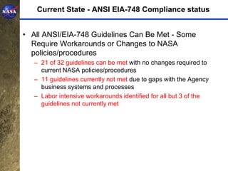 Current State - ANSI EIA-748 Compliance status


• All ANSI/EIA-748 Guidelines Can Be Met - Some
  Require Workarounds or Changes to NASA
  policies/procedures
   – 21 of 32 guidelines can be met with no changes required to
     current NASA policies/procedures
   – 11 guidelines currently not met due to gaps with the Agency
     business systems and processes
   – Labor intensive workarounds identified for all but 3 of the
     guidelines not currently met
 