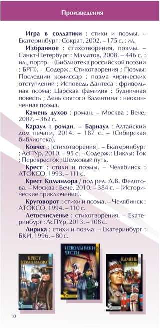 10
Èãðà â ñîëäàòèêè : ñòèõè è ïîýìû. –
Åêàòåðèíáóðã : Ñîêðàò, 2002. – 175 ñ. : èë.
Èçáðàííîå : ñòèõîòâîðåíèÿ, ïîýìû. –
Ñàíêò-Ïåòåðáóðã : Ìàìàòîâ, 2008. – 446 ñ. :
èë., ïîðòð. – (Áèáëèîòåêà ðîññèéñêîé ïîýçèè
: ÁÐÏ). – Ñîäåðæ.: Ñòèõîòâîðåíèÿ ; Ïîýìû:
Ïîñëåäíèé êîìèññàð : ïîýìà ëèðè÷åñêèõ
îòñòóïëåíèé ; Èñïîâåäü Äàíòåñà : ôðèâîëü-
íàÿ ïîýìà; Öàðñêàÿ ôàìèëèÿ : áóäíè÷íàÿ
ïîâåñòü ; Äåíü ñâÿòîãî Âàëåíòèíà : íåîêîí-
÷åííàÿ ïîýìà.
Êàìåíü äóõîâ : ðîìàí. – Ìîñêâà : Âå÷å,
2007. – 362 ñ.
Êàðàóë : ðîìàí. – Áàðíàóë : Àëòàéñêèé
äîì ïå÷àòè, 2014. – 187 ñ. – (Ñèáèðñêàÿ
áèáëèîòåêà).
Êîâ÷åã : [ñòèõîòâîðåíèÿ]. – Åêàòåðèíáóðã
: ÀñÏÓð, 2010. – 95 c. – Ñîäåðæ.: Öèêëû: Òîê
; Ïåðåêðåñòîê ; Øåëêîâûé ïóòü.
Êðåñò : ñòèõè è ïîýìû. – ×åëÿáèíñê :
ÀÒÎÊÑÎ, 1993. – 111 ñ.
Êðåñò Êîìàíäîðà / ïîä ðåä. Ä.Â. Ôåäîòî-
âà. – Ìîñêâà : Âå÷å, 2010. – 384 ñ. – (Èñòîðè-
÷åñêèå ïðèêëþ÷åíèÿ).
Êðóãîâîðîò : ñòèõè è ïîýìà. – ×åëÿáèíñê :
ÀÒÎÊÑÎ, 1994. – 110 ñ.
Ëåòîñ÷èñëåíüå : ñòèõîòâîðåíèÿ. – Åêàòå-
ðèíáóðã : ÀñÏÓð, 2013. – 108 ñ.
Ëèðèêà : ñòèõè è ïîýìà. – Åêàòåðèíáóðã :
ÁÊÈ, 1996. – 80 ñ.
Ïðîèçâåäåíèÿ
 