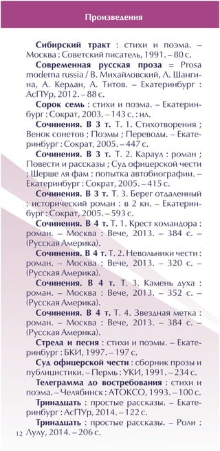 12
Ñèáèðñêèé òðàêò : ñòèõè è ïîýìà. –
Ìîñêâà : Ñîâåòñêèé ïèñàòåëü, 1991. – 80 ñ.
Ñîâðåìåííàÿ ðóññêàÿ ïðîçà = Prosa
moderna russia / Â. Ìèõàéëîâñêèé, Ë. Øàíãè-
íà, À. Êåðäàí, À. Òèòîâ. – Åêàòåðèíáóðã :
ÀñÏÓð, 2012. – 88 ñ.
Ñîðîê ñåìü : ñòèõè è ïîýìà. – Åêàòåðèí-
áóðã : Ñîêðàò, 2003. – 143 ñ. : èë.
Ñî÷èíåíèÿ. Â 3 ò. Ò. 1. Ñòèõîòâîðåíèÿ ;
Âåíîê ñîíåòîâ ; Ïîýìû ; Ïåðåâîäû. – Åêàòå-
ðèíáóðã : Ñîêðàò, 2005. – 447 ñ.
Ñî÷èíåíèÿ. Â 3 ò. Ò. 2. Êàðàóë : ðîìàí ;
Ïîâåñòè è ðàññêàçû ; Ñóä îôèöåðñêîé ÷åñòè
; Øåðøå ëÿ ôàì : ïîïûòêà àâòîáèîãðàôèè. –
Åêàòåðèíáóðã : Ñîêðàò, 2005. – 415 ñ.
Ñî÷èíåíèÿ. Â 3 ò. Ò. 3. Áåðåã îòäàëåííûé
: èñòîðè÷åñêèé ðîìàí : â 2 êí. – Åêàòåðèí-
áóðã : Ñîêðàò, 2005. – 593 ñ.
Ñî÷èíåíèÿ. Â 4 ò. Ò. 1. Êðåñò êîìàíäîðà :
ðîìàí. – Ìîñêâà : Âå÷å, 2013. – 384 ñ. –
(Ðóññêàÿ Àìåðèêà).
Ñî÷èíåíèÿ. Â 4 ò. Ò. 2. Íåâîëüíèêè ÷åñòè :
ðîìàí. – Ìîñêâà : Âå÷å, 2013. – 320 ñ. –
(Ðóññêàÿ Àìåðèêà).
Ñî÷èíåíèÿ. Â 4 ò. Ò. 3. Êàìåíü äóõà :
ðîìàí. – Ìîñêâà : Âå÷å, 2013. – 352 ñ. –
(Ðóññêàÿ Àìåðèêà).
Ñî÷èíåíèÿ. Â 4 ò. Ò. 4. Çâåçäíàÿ ìåòêà :
ðîìàí. – Ìîñêâà : Âå÷å, 2013. – 384 ñ. –
(Ðóññêàÿ Àìåðèêà).
Ñòðåëà è ïåñíÿ : ñòèõè è ïîýìû. – Åêàòå-
ðèíáóðã : ÁÊÈ, 1997. – 197 ñ.
Ñóä îôèöåðñêîé ÷åñòè : ñáîðíèê ïðîçû è
ïóáëèöèñòèêè. – Ïåðìü : ÓÊÈ, 1991. – 234 ñ.
Òåëåãðàììà äî âîñòðåáîâàíèÿ : ñòèõè è
ïîýìà. – ×åëÿáèíñê : ÀÒÎÊÑÎ, 1993. – 100 ñ.
Òðèíàäöàòü : ïðîñòûå ðàññêàçû. – Åêàòå-
ðèíáóðã : ÀñÏÓð, 2014. – 122 ñ.
Òðèíàäöàòü : ïðîñòûå ðàññêàçû. – Ðîëè :
Ëóëó, 2014. – 206 ñ.
Ïðîèçâåäåíèÿ
 