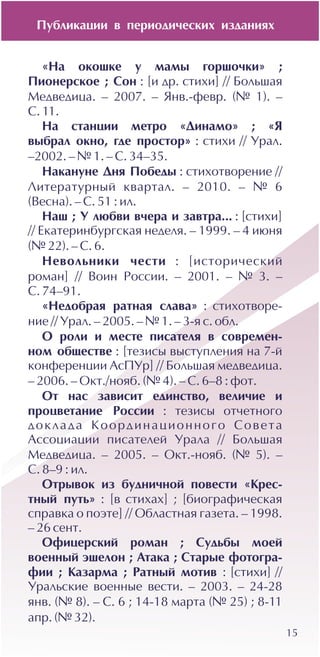 15
«Íà îêîøêå ó ìàìû ãîðøî÷êè» ;
Ïèîíåðñêîå ; Ñîí : [è äð. ñòèõè] // Áîëüøàÿ
Ìåäâåäèöà. – 2007. – ßíâ.-ôåâð. (¹ 1). –
Ñ. 11.
Íà ñòàíöèè ìåòðî «Äèíàìî» ; «ß
âûáðàë îêíî, ãäå ïðîñòîð» : ñòèõè // Óðàë.
–2002. – ¹ 1. – Ñ. 34–35.
Íàêàíóíå Äíÿ Ïîáåäû : ñòèõîòâîðåíèå //
Ëèòåðàòóðíûé êâàðòàë. – 2010. – ¹ 6
(Âåñíà). – Ñ. 51 : èë.
Íàø ; Ó ëþáâè â÷åðà è çàâòðà... : [ñòèõè]
// Åêàòåðèíáóðãñêàÿ íåäåëÿ. – 1999. – 4 èþíÿ
(¹ 22). – Ñ. 6.
Íåâîëüíèêè ÷åñòè : [èñòîðè÷åñêèé
ðîìàí] // Âîèí Ðîññèè. – 2001. – ¹ 3. –
Ñ. 74–91.
«Íåäîáðàÿ ðàòíàÿ ñëàâà» : ñòèõîòâîðå-
íèå // Óðàë. – 2005. – ¹ 1. – 3-ÿ ñ. îáë.
Î ðîëè è ìåñòå ïèñàòåëÿ â ñîâðåìåí-
íîì îáùåñòâå : [òåçèñû âûñòóïëåíèÿ íà 7-é
êîíôåðåíöèè ÀñÏÓð] // Áîëüøàÿ ìåäâåäèöà.
– 2006. – Îêò./íîÿá. (¹ 4). – Ñ. 6–8 : ôîò.
Îò íàñ çàâèñèò åäèíñòâî, âåëè÷èå è
ïðîöâåòàíèå Ðîññèè : òåçèñû îò÷åòíîãî
äîêëàäà Êîîðäèíàöèîííîãî Ñîâåòà
Àññîöèàöèè ïèñàòåëåé Óðàëà // Áîëüøàÿ
Ìåäâåäèöà. – 2005. – Îêò.-íîÿá. (¹ 5). –
Ñ. 8–9 : èë.
Îòðûâîê èç áóäíè÷íîé ïîâåñòè «Êðåñ-
òíûé ïóòü» : [â ñòèõàõ] ; [áèîãðàôè÷åñêàÿ
ñïðàâêà î ïîýòå] // Îáëàñòíàÿ ãàçåòà. – 1998.
– 26 ñåíò.
Îôèöåðñêèé ðîìàí ; Ñóäüáû ìîåé
âîåííûé ýøåëîí ; Àòàêà ; Ñòàðûå ôîòîãðà-
ôèè ; Êàçàðìà ; Ðàòíûé ìîòèâ : [ñòèõè] //
Óðàëüñêèå âîåííûå âåñòè. – 2003. – 24-28
ÿíâ. (¹ 8). – Ñ. 6 ; 14-18 ìàðòà (¹ 25) ; 8-11
àïð. (¹ 32).
Ïóáëèêàöèè â ïåðèîäè÷åñêèõ èçäàíèÿõ
 