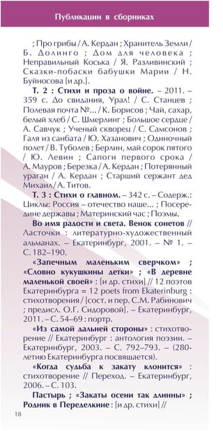 18
; Ïðî ãðèáû / À. Êåðäàí ; Õðàíèòåëü Çåìëè /
Á . Ä î ë è í ã î ; Ä î ì ä ë ÿ ÷ å ë î â å ê à ;
Íåïðàâèëüíûé Êîñüêà / ß. Ðàçëèâèíñêèé ;
Ñêàçêè-ïîáàñêè áàáóøêè Ìàðèè / Í.
Áóéíîñîâà [è äð.].
Ò. 2 : Ñòèõè è ïðîçà î âîéíå. – 2011. –
359 ñ. Äî ñâèäàíèÿ, Óðàë! / Ñ. Ñòàíöåâ ;
Ïîëåâàÿ ïî÷òà ¹... / Ê. Áîðèñîâ ; ×àé, ñàõàð,
áåëûé õëåá / Ñ. Øìåðëèíã ; Áîëüøîå ñåðäöå /
À. Ñàâ÷óê ; Ó÷åíûé ñêâîðåö / Ñ. Ñàìñîíîâ ;
Ãàëÿ èç ñàíáàòà / Þ. Õàçàíîâè÷ ; Îäèíî÷íûé
ïîëåò / Â. Òóáîëåâ ; Áåðëèí, ìàé ñîðîê ïÿòîãî
/ Þ. Ëåâèí ; Ñàïîãè ïåðâîãî ñðîêà /
À. Ìàóðîâ ; Áåðåçêà / À. Êåðäàí ; Ïîòåðÿííûé
óðàãàí / À. Êåðäàí ; Ñòàðøèé ñåðæàíò äåä
Ìèõàèë/ À. Òèòîâ.
Ò. 3 : Ñòèõè î ãëàâíîì. – 342 c. – Ñîäåðæ.:
Öèêëû: Ðîññèÿ – îòå÷åñòâî íàøå... ; Ïîñåðå-
äèíå äåðæàâû ; Ìàòåðèíñêèé ÷àñ ; Ïîýìû.
Âî èìÿ ðàäîñòè è ñâåòà. Âåíîê ñîíåòîâ //
Ëàñòî÷êè : ëèòåðàòóðíî-õóäîæåñòâåííûé
àëüìàíàõ. – Åêàòåðèíáóðã, 2001. – ¹ 1. –
Ñ. 182–190.
«Çàïå÷íûì ìàëåíüêèì ñâåð÷êîì» ;
«Ñëîâíî êóêóøêèíû äåòêè» ; «Â äåðåâíå
ìàëåíüêîé ñâîåé» : [è äð. ñòèõè] // 12 ïîýòîâ
Åêàòåðèíáóðãà = 12 poets from Ekaterinburg :
ñòèõîòâîðåíèÿ / [ñîñò. è ïåð. Ñ.Ì. Ðàáèíîâè÷
; ïðåäèñë. Î.Ã. Ñèäîðîâîé]. – Åêàòåðèíáóðã,
2011. – Ñ. 54–69 : ïîðòð.
«Èç ñàìîé äàëüíåé ñòîðîíû» : ñòèõîòâî-
ðåíèå // Åêàòåðèíáóðã : àíòîëîãèÿ ïîýçèè. –
Åêàòåðèíáóðã, 2003. – Ñ. 792–793. – (280-
ëåòèþ Åêàòåðèíáóðãà ïîñâÿùàåòñÿ).
«Êîãäà ñóäüáà ê çàêàòó êëîíèòñÿ» :
ñòèõîòâîðåíèå // Ïåðåõîä. – Åêàòåðèíáóðã,
2006. – Ñ. 103.
Ïàñòûðü ; «Çàêàòû îñåíè òàê äëèííû» ;
Ðîäíèê â Ïåðåäåëêèíå : [è äð. ñòèõè] //
Ïóáëèêàöèè â ñáîðíèêàõ
 