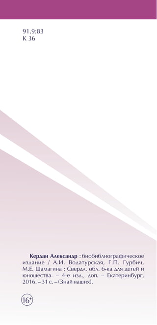 Êåðäàí Àëåêñàíäð : áèîáèáëèîãðàôè÷åñêîå
èçäàíèå / À.È. Âîäàòóðñêàÿ, Ã.Ï. Ãóðáè÷,
Ì.Å. Øàìàãèíà ; Ñâåðäë. îáë. á-êà äëÿ äåòåé è
þíîøåñòâà. – 4-å èçä., äîï. – Åêàòåðèíáóðã,
2016. – 31 ñ. – (Çíàé íàøèõ).
91.9:83
Ê 36
16+
 