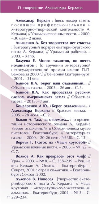 20
Àëåêñàíäð Êåðäàí : [âåñü íîìåð ãàçåòû
ï î ñ â ÿ ù å í ï ð î ô å ñ ñ è î í à ë ü í î é è
ëèòåðàòóðíî-òâîð÷åñêîé äåÿòåëüíîñòè À.
Êåðäàíà] // Óðàëüñêèå âîåííûå âåñòè. – 2000.
– 30 ìàÿ – 2 èþíÿ.
Àíèùåíêî À. Áåç òâîð÷åñòâà íåò ñ÷àñòüÿ
: [ëèòåðàòóðíûé ïîðòðåò åêàòåðèíáóðãñêîãî
ïîýòà À. Êåðäàíà] // Óðàëüñêèé ðàáî÷èé. –
2003. – 8 àïð.
Áàëóåâà Å. Ìíîãî òàëàíòîâ, íî øåñòü
íîìèíàíòîâ : [î âðó÷åíèè ëèòåðàòóðíîé
íåãîñóäàðñòâåííîé ïðåìèè èìåíè Ï.Ï.
Áàæîâà çà 2000 ã.] // Âå÷åðíèé Åêàòåðèíáóðã.
– 2001. – 31 ÿíâ.
Áëèíîâ Â.À. Áåðåã íàø îòäàëåííûé... //
Îáëàñòíàÿ ãàçåòà. – 2003. – 26 àâã. – Ñ. 3.
Áëèíîâ Â.À. Êàê ïðîðàñòàëà ðóññêèì
ñëîâîì àìåðèêàíñêàÿ çåìëÿ // Îáëàñòíàÿ
ãàçåòà. – 2013. – 7 àâã.
Áîíäàðåíêî À.Þ. «Áåðåã îòäàëåííûé…»
Àëåêñàíäðà Êåðäàíà // Êðàñíàÿ çâåçäà. –
2005. – 28 èþëÿ. – Ñ. 2.
Áûêîâ Ë. Òàì, çà îêîåìîì... : [î ïðåçåí-
òàöèè èñòîðè÷åñêîãî ðîìàíà À. Êåðäàíà
«Áåðåã îòäàëåííûé» â Îáúåäèíåííîì ìóçåå
ïèñàòåëåé, Åêàòåðèíáóðã] // Ëèòåðàòóðíàÿ
ãàçåòà. – 2000. – 20-26 ñåíò. (¹ 38). – Ñ. 13.
Âåð÷óê Ã. Ãëîòîê èç «×àøè êðóãîâîé» //
Óðàëüñêèå âîåííûå âåñòè. – 2006. – ¹ 1/2. –
Ñ. 7.
Âîëêîâ À. Êàê ïðåêðàñåí ýòîò ìèô! //
Óðàë. – 2003. – ¹ 8. – Ñ. 238–239. – Ðåö. íà
êí.: Êåðäàí À. Îïûòû. – Åêàòåðèíáóðã :
Ñîêðàò, 2001 ; Èãðà â ñîëäàòèêè. – Åêàòåðèí-
áóðã : Ñîêðàò, 2002.
Äóëåïîâ Â. Íîâîñåë : [òâîð÷åñòâî åêàòå-
ðèíáóðãñêîãî ïîýòà À. Êåðäàíà] // ×àøà
êðóãîâàÿ : ëèòåðàòóðíî-õóäîæåñòâåííûé
àëüìàíàõ. – Åêàòåðèíáóðã, 2004. – ¹ 3. – Ñ.
229–234.
Î òâîð÷åñòâå Àëåêñàíäðà Êåðäàíà
 