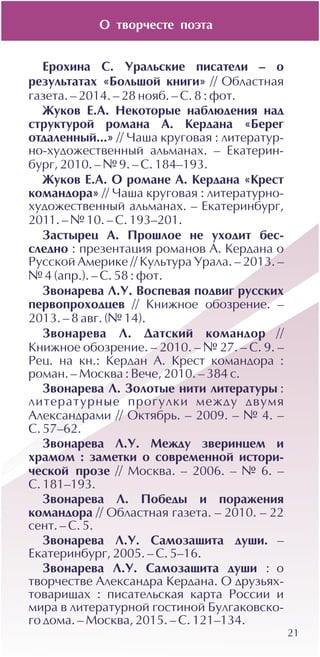 21
Åðîõèíà Ñ. Óðàëüñêèå ïèñàòåëè – î
ðåçóëüòàòàõ «Áîëüøîé êíèãè» // Îáëàñòíàÿ
ãàçåòà. – 2014. – 28 íîÿá. – Ñ. 8 : ôîò.
Æóêîâ Å.À. Íåêîòîðûå íàáëþäåíèÿ íàä
ñòðóêòóðîé ðîìàíà À. Êåðäàíà «Áåðåã
îòäàëåííûé...» // ×àøà êðóãîâàÿ : ëèòåðàòóð-
íî-õóäîæåñòâåííûé àëüìàíàõ. – Åêàòåðèí-
áóðã, 2010. – ¹ 9. – Ñ. 184–193.
Æóêîâ Å.À. Î ðîìàíå À. Êåðäàíà «Êðåñò
êîìàíäîðà» // ×àøà êðóãîâàÿ : ëèòåðàòóðíî-
õóäîæåñòâåííûé àëüìàíàõ. – Åêàòåðèíáóðã,
2011. – ¹ 10. – Ñ. 193–201.
Çàñòûðåö À. Ïðîøëîå íå óõîäèò áåñ-
ñëåäíî : ïðåçåíòàöèÿ ðîìàíîâ À. Êåðäàíà î
Ðóññêîé Àìåðèêå // Êóëüòóðà Óðàëà. – 2013. –
¹ 4 (àïð.). – Ñ. 58 : ôîò.
Çâîíàðåâà Ë.Ó. Âîñïåâàÿ ïîäâèã ðóññêèõ
ïåðâîïðîõîäöåâ // Êíèæíîå îáîçðåíèå. –
2013. – 8 àâã. (¹ 14).
Çâîíàðåâà Ë. Äàòñêèé êîìàíäîð //
Êíèæíîå îáîçðåíèå. – 2010. – ¹ 27. – Ñ. 9. –
Ðåö. íà êí.: Êåðäàí À. Êðåñò êîìàíäîðà :
ðîìàí. – Ìîñêâà : Âå÷å, 2010. – 384 ñ.
Çâîíàðåâà Ë. Çîëîòûå íèòè ëèòåðàòóðû :
ëèòåðàòóðíûå ïðîãóëêè ìåæäó äâóìÿ
Àëåêñàíäðàìè // Îêòÿáðü. – 2009. – ¹ 4. –
Ñ. 57–62.
Çâîíàðåâà Ë.Ó. Ìåæäó çâåðèíöåì è
õðàìîì : çàìåòêè î ñîâðåìåííîé èñòîðè-
÷åñêîé ïðîçå // Ìîñêâà. – 2006. – ¹ 6. –
Ñ. 181–193.
Çâîíàðåâà Ë. Ïîáåäû è ïîðàæåíèÿ
êîìàíäîðà // Îáëàñòíàÿ ãàçåòà. – 2010. – 22
ñåíò. – Ñ. 5.
Çâîíàðåâà Ë.Ó. Ñàìîçàùèòà äóøè. –
Åêàòåðèíáóðã, 2005. – Ñ. 5–16.
Çâîíàðåâà Ë.Ó. Ñàìîçàùèòà äóøè : î
òâîð÷åñòâå Àëåêñàíäðà Êåðäàíà. Î äðóçüÿõ-
òîâàðèùàõ : ïèñàòåëüñêàÿ êàðòà Ðîññèè è
ìèðà â ëèòåðàòóðíîé ãîñòèíîé Áóëãàêîâñêî-
ãî äîìà. – Ìîñêâà, 2015. – Ñ. 121–134.
Î òâîð÷åñòå ïîýòà
 