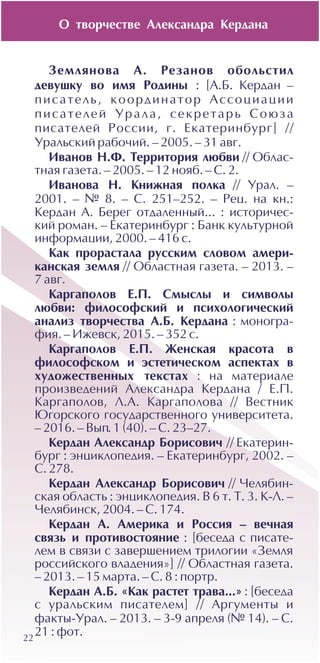 Î òâîð÷åñòâå Àëåêñàíäðà Êåðäàíà
22
Çåìëÿíîâà À. Ðåçàíîâ îáîëüñòèë
äåâóøêó âî èìÿ Ðîäèíû : [À.Á. Êåðäàí –
ïèñàòåëü, êîîðäèíàòîð Àññîöèàöèè
ïèñàòåëåé Óðàëà, ñåêðåòàðü Ñîþçà
ïèñàòåëåé Ðîññèè, ã. Åêàòåðèíáóðã] //
Óðàëüñêèé ðàáî÷èé. – 2005. – 31 àâã.
Èâàíîâ Í.Ô. Òåððèòîðèÿ ëþáâè // Îáëàñ-
òíàÿ ãàçåòà. – 2005. – 12 íîÿá. – Ñ. 2.
Èâàíîâà Í. Êíèæíàÿ ïîëêà // Óðàë. –
2001. – ¹ 8. – Ñ. 251–252. – Ðåö. íà êí.:
Êåðäàí À. Áåðåã îòäàëåííûé... : èñòîðè÷åñ-
êèé ðîìàí. – Åêàòåðèíáóðã : Áàíê êóëüòóðíîé
èíôîðìàöèè, 2000. – 416 ñ.
Êàê ïðîðàñòàëà ðóññêèì ñëîâîì àìåðè-
êàíñêàÿ çåìëÿ // Îáëàñòíàÿ ãàçåòà. – 2013. –
7 àâã.
Êàðãàïîëîâ Å.Ï. Ñìûñëû è ñèìâîëû
ëþáâè: ôèëîñîôñêèé è ïñèõîëîãè÷åñêèé
àíàëèç òâîð÷åñòâà À.Á. Êåðäàíà : ìîíîãðà-
ôèÿ. – Èæåâñê, 2015. – 352 ñ.
Êàðãàïîëîâ Å.Ï. Æåíñêàÿ êðàñîòà â
ôèëîñîôñêîì è ýñòåòè÷åñêîì àñïåêòàõ â
õóäîæåñòâåííûõ òåêñòàõ : íà ìàòåðèàëå
ïðîèçâåäåíèé Àëåêñàíäðà Êåðäàíà / Å.Ï.
Êàðãàïîëîâ, Ë.À. Êàðãàïîëîâà // Âåñòíèê
Þãîðñêîãî ãîñóäàðñòâåííîãî óíèâåðñèòåòà.
– 2016. – Âûï. 1 (40). – Ñ. 23–27.
Êåðäàí Àëåêñàíäð Áîðèñîâè÷ // Åêàòåðèí-
áóðã : ýíöèêëîïåäèÿ. – Åêàòåðèíáóðã, 2002. –
Ñ. 278.
Êåðäàí Àëåêñàíäð Áîðèñîâè÷ // ×åëÿáèí-
ñêàÿ îáëàñòü : ýíöèêëîïåäèÿ. Â 6 ò. Ò. 3. Ê-Ë. –
×åëÿáèíñê, 2004. – Ñ. 174.
Êåðäàí À. Àìåðèêà è Ðîññèÿ – âå÷íàÿ
ñâÿçü è ïðîòèâîñòîÿíèå : [áåñåäà ñ ïèñàòå-
ëåì â ñâÿçè ñ çàâåðøåíèåì òðèëîãèè «Çåìëÿ
ðîññèéñêîãî âëàäåíèÿ»] // Îáëàñòíàÿ ãàçåòà.
– 2013. – 15 ìàðòà. – Ñ. 8 : ïîðòð.
Êåðäàí À.Á. «Êàê ðàñòåò òðàâà...» : [áåñåäà
ñ óðàëüñêèì ïèñàòåëåì] // Àðãóìåíòû è
ôàêòû-Óðàë. – 2013. – 3-9 àïðåëÿ (¹ 14). – Ñ.
21 : ôîò.
 
