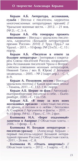 Î òâîð÷åñòâå Àëåêñàíäðà Êåðäàíà
23
Êåðäàí À.Á. Ëèòåðàòóðà, àññîöèàöèÿ,
ñóäüáà : [áåñåäà ñ ïèñàòåëåì, ëàóðåàòîì
ìíîãî÷èñëåííûõ ëèòåðàòóðíûõ ïðåìèé] //
Óðàëüñêèå âîåííûå âåñòè. – 2012. – 21 ÿíâ.
(¹ 2). – Ñ. 3–4.
Êåðäàí À.Á. «Íà ãîíîðàðû ïðîæèòü
íåâîçìîæíî» : [áåñåäà ñ óðàëüñêèì ïèñàòå-
ëåì, ëàóðåàòîì «Áîëüøîé ëèòåðàòóðíîé
ïðåìèè Ðîññèè» 2010] // Òðóä (Òðóä-7 íà
Óðàëå). – 2011. – 10 ôåâð. (¹ 23+/5). – Ñ. 15 :
ïîðòð.
Êåðäàí À.Á. «Ïèñàòåëè â îòâåòå çà
áóäóùåå ëèòåðàòóðû» : [èíòåðâüþ ñ ñåêðåòà-
ðåì Ñîþçà ïèñàòåëåé Ðîññèè, êîîðäèíàòî-
ðîì Àññîöèàöèè ïèñàòåëåé Óðàëà î Âñåðîñ-
ñèéñêîì ñîâåùàíèè ìîëîäûõ ëèòåðàòîðîâ,
Íèæíèé Òàãèë / âåë Â. Þðîâ] // Áîëüøàÿ
ìåäâåäèöà. – 2005. – ¹ 2 (ìàðò-àïð.). – Ñ. 1,
8–9.
Êåðäàí À. Ïîëêîâíèê ïîýçèè : [áåñåäà ñ
óðàëüñêèì ïîýòîì] // Êàêàÿ êðàñèâàÿ ýïîõà!
– Òþìåíü, 2011. – Ñ. 132–136 : ïîðòð.
Êåðäàí À.Á. Øåðøå ëÿ ôàì // Àâòîãðàô :
åêàòåðèíáóðãñêèå ïèñàòåëè î ñåáå. – Åêàòå-
ðèíáóðã, 2000. – Ñ. 154–158.
Êåðäàí À.Á. «ß ïèøó çà âñåõ ìîèõ
ìîë÷àëèâûõ ïðåäêîâ» : èçâåñòíûé ïèñàòåëü
îá àðìèè, î ïîýçèè è î ëþáâè / áåñåäîâàë
À. Ñìèðíîâ // Àðãóìåíòû è ôàêòû. – 2011. –
9-15 ôåâð. (¹ 6). – Ïðèë.: Ñ. 19 : 2 ôîò.
Êëåïèêîâà È.À. «Áåðåã îòäàëåííûé»
çàìåòèëè â Àìåðèêå // Îáëàñòíàÿ ãàçåòà. –
2006. – 1 ôåâð. – Ñ. 4.
Êëåïèêîâà È. Áîëüøàÿ ëèòåðàòóðíàÿ –
ïèñàòåëþ-óðàëüöó : [Àëåêñàíäð Êåðäàí –
ïåðâûé ïèñàòåëü-ëàóðåàò Áîëüøîé ëèòåðà-
òóðíîé ïðåìèè Ðîññèè] // Îáëàñòíàÿ ãàçåòà.
–2011. – 26 ÿíâ. – Ñ. 8.
Êëåïèêîâà È. «Îòäàòü øâàðòîâû!» //
Îáëàñòíàÿ ãàçåòà. – 2012. – 3 ìàðòà. – Ñ. 8 :
 