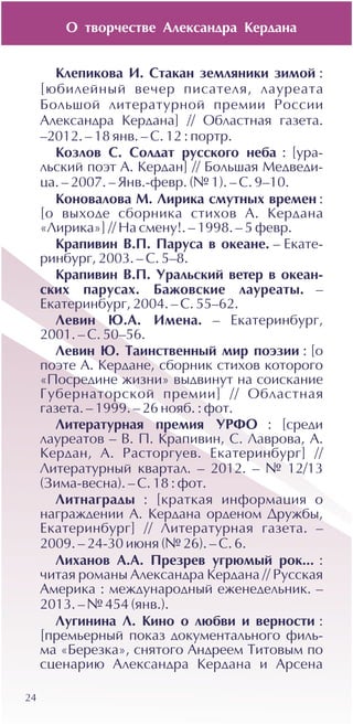Î òâîð÷åñòâå Àëåêñàíäðà Êåðäàíà
24
Êëåïèêîâà È. Ñòàêàí çåìëÿíèêè çèìîé :
[þáèëåéíûé âå÷åð ïèñàòåëÿ, ëàóðåàòà
Áîëüøîé ëèòåðàòóðíîé ïðåìèè Ðîññèè
Àëåêñàíäðà Êåðäàíà] // Îáëàñòíàÿ ãàçåòà.
–2012. – 18 ÿíâ. – Ñ. 12 : ïîðòð.
Êîçëîâ Ñ. Ñîëäàò ðóññêîãî íåáà : [óðà-
ëüñêèé ïîýò À. Êåðäàí] // Áîëüøàÿ Ìåäâåäè-
öà. – 2007. – ßíâ.-ôåâð. (¹ 1). – Ñ. 9–10.
Êîíîâàëîâà Ì. Ëèðèêà ñìóòíûõ âðåìåí :
[î âûõîäå ñáîðíèêà ñòèõîâ À. Êåðäàíà
«Ëèðèêà»] // Íà ñìåíó!. – 1998. – 5 ôåâð.
Êðàïèâèí Â.Ï. Ïàðóñà â îêåàíå. – Åêàòå-
ðèíáóðã, 2003. – Ñ. 5–8.
Êðàïèâèí Â.Ï. Óðàëüñêèé âåòåð â îêåàí-
ñêèõ ïàðóñàõ. Áàæîâñêèå ëàóðåàòû. –
Åêàòåðèíáóðã, 2004. – Ñ. 55–62.
Ëåâèí Þ.À. Èìåíà. – Åêàòåðèíáóðã,
2001. – Ñ. 50–56.
Ëåâèí Þ. Òàèíñòâåííûé ìèð ïîýçèè : [î
ïîýòå À. Êåðäàíå, ñáîðíèê ñòèõîâ êîòîðîãî
«Ïîñðåäèíå æèçíè» âûäâèíóò íà ñîèñêàíèå
Ãóáåðíàòîðñêîé ïðåìèè] // Îáëàñòíàÿ
ãàçåòà. – 1999. – 26 íîÿá. : ôîò.
Ëèòåðàòóðíàÿ ïðåìèÿ ÓÐÔÎ : [ñðåäè
ëàóðåàòîâ – Â. Ï. Êðàïèâèí, Ñ. Ëàâðîâà, À.
Êåðäàí, À. Ðàñòîðãóåâ. Åêàòåðèíáóðã] //
Ëèòåðàòóðíûé êâàðòàë. – 2012. – ¹ 12/13
(Çèìà-âåñíà). – Ñ. 18 : ôîò.
Ëèòíàãðàäû : [êðàòêàÿ èíôîðìàöèÿ î
íàãðàæäåíèè À. Êåðäàíà îðäåíîì Äðóæáû,
Åêàòåðèíáóðã] // Ëèòåðàòóðíàÿ ãàçåòà. –
2009. – 24-30 èþíÿ (¹ 26). – Ñ. 6.
Ëèõàíîâ À.À. Ïðåçðåâ óãðþìûé ðîê... :
÷èòàÿ ðîìàíû Àëåêñàíäðà Êåðäàíà // Ðóññêàÿ
Àìåðèêà : ìåæäóíàðîäíûé åæåíåäåëüíèê. –
2013. – ¹ 454 (ÿíâ.).
Ëóãèíèíà Ë. Êèíî î ëþáâè è âåðíîñòè :
[ïðåìüåðíûé ïîêàç äîêóìåíòàëüíîãî ôèëü-
ìà «Áåðåçêà», ñíÿòîãî Àíäðååì Òèòîâûì ïî
ñöåíàðèþ Àëåêñàíäðà Êåðäàíà è Àðñåíà
 