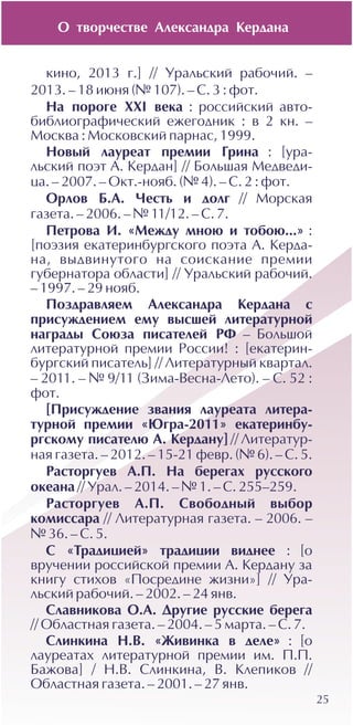 25
êèíî, 2013 ã.] // Óðàëüñêèé ðàáî÷èé. –
2013. – 18 èþíÿ (¹ 107). – Ñ. 3 : ôîò.
Íà ïîðîãå XXI âåêà : ðîññèéñêèé àâòî-
áèáëèîãðàôè÷åñêèé åæåãîäíèê : â 2 êí. –
Ìîñêâà : Ìîñêîâñêèé ïàðíàñ, 1999.
Íîâûé ëàóðåàò ïðåìèè Ãðèíà : [óðà-
ëüñêèé ïîýò À. Êåðäàí] // Áîëüøàÿ Ìåäâåäè-
öà. – 2007. – Îêò.-íîÿá. (¹ 4). – Ñ. 2 : ôîò.
Îðëîâ Á.À. ×åñòü è äîëã // Ìîðñêàÿ
ãàçåòà. – 2006. – ¹ 11/12. – Ñ. 7.
Ïåòðîâà È. «Ìåæäó ìíîþ è òîáîþ...» :
[ïîýçèÿ åêàòåðèíáóðãñêîãî ïîýòà À. Êåðäà-
íà, âûäâèíóòîãî íà ñîèñêàíèå ïðåìèè
ãóáåðíàòîðà îáëàñòè] // Óðàëüñêèé ðàáî÷èé.
– 1997. – 29 íîÿá.
Ïîçäðàâëÿåì Àëåêñàíäðà Êåðäàíà ñ
ïðèñóæäåíèåì åìó âûñøåé ëèòåðàòóðíîé
íàãðàäû Ñîþçà ïèñàòåëåé ÐÔ – Áîëüøîé
ëèòåðàòóðíîé ïðåìèè Ðîññèè! : [åêàòåðèí-
áóðãñêèé ïèñàòåëü] // Ëèòåðàòóðíûé êâàðòàë.
– 2011. – ¹ 9/11 (Çèìà-Âåñíà-Ëåòî). – Ñ. 52 :
ôîò.
[Ïðèñóæäåíèå çâàíèÿ ëàóðåàòà ëèòåðà-
òóðíîé ïðåìèè «Þãðà-2011» åêàòåðèíáó-
ðãñêîìó ïèñàòåëþ À. Êåðäàíó] // Ëèòåðàòóð-
íàÿ ãàçåòà. – 2012. – 15-21 ôåâð. (¹ 6). – Ñ. 5.
Ðàñòîðãóåâ À.Ï. Íà áåðåãàõ ðóññêîãî
îêåàíà // Óðàë. – 2014. – ¹ 1. – Ñ. 255–259.
Ðàñòîðãóåâ À.Ï. Ñâîáîäíûé âûáîð
êîìèññàðà // Ëèòåðàòóðíàÿ ãàçåòà. – 2006. –
¹ 36. – Ñ. 5.
Ñ «Òðàäèöèåé» òðàäèöèè âèäíåå : [î
âðó÷åíèè ðîññèéñêîé ïðåìèè À. Êåðäàíó çà
êíèãó ñòèõîâ «Ïîñðåäèíå æèçíè»] // Óðà-
ëüñêèé ðàáî÷èé. – 2002. – 24 ÿíâ.
Ñëàâíèêîâà Î.À. Äðóãèå ðóññêèå áåðåãà
// Îáëàñòíàÿ ãàçåòà. – 2004. – 5 ìàðòà. – Ñ. 7.
Ñëèíêèíà Í.Â. «Æèâèíêà â äåëå» : [î
ëàóðåàòàõ ëèòåðàòóðíîé ïðåìèè èì. Ï.Ï.
Áàæîâà] / Í.Â. Ñëèíêèíà, Â. Êëåïèêîâ //
Îáëàñòíàÿ ãàçåòà. – 2001. – 27 ÿíâ.
Î òâîð÷åñòâå Àëåêñàíäðà Êåðäàíà
 