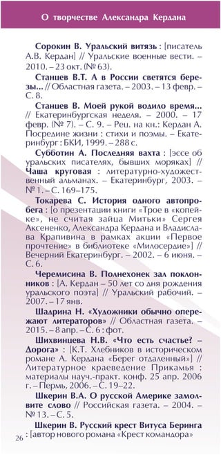 26
Ñîðîêèí Â. Óðàëüñêèé âèòÿçü : [ïèñàòåëü
À.Â. Êåðäàí] // Óðàëüñêèå âîåííûå âåñòè. –
2010. – 23 îêò. (¹ 63).
Ñòàíöåâ Â.Ò. À â Ðîññèè ñâåòÿòñÿ áåðå-
çû... // Îáëàñòíàÿ ãàçåòà. – 2003. – 13 ôåâð. –
Ñ. 8.
Ñòàíöåâ Â. Ìîåé ðóêîé âîäèëî âðåìÿ...
// Åêàòåðèíáóðãñêàÿ íåäåëÿ. – 2000. – 17
ôåâð. (¹ 7). – Ñ. 9. – Ðåö. íà êí.: Êåðäàí À.
Ïîñðåäèíå æèçíè : ñòèõè è ïîýìû. – Åêàòå-
ðèíáóðã : ÁÊÈ, 1999. – 288 ñ.
Ñóááîòèí À. Ïîñëåäíÿÿ âàõòà : [ýññå îá
óðàëüñêèõ ïèñàòåëÿõ, áûâøèõ ìîðÿêàõ] //
×àøà êðóãîâàÿ : ëèòåðàòóðíî-õóäîæåñò-
âåííûé àëüìàíàõ. – Åêàòåðèíáóðã, 2003. –
¹ 1. – Ñ. 169–175.
Òîêàðåâà Ñ. Èñòîðèÿ îäíîãî àâòîïðî-
áåãà : [î ïðåçåíòàöèè êíèãè «Òðîå â «êîïåé-
êå», íå ñ÷èòàÿ çàéöà Ìèòüêè» Ñåðãåÿ
Àêñåíåíêî, Àëåêñàíäðà Êåðäàíà è Âëàäèñëà-
âà Êðàïèâèíà â ðàìêàõ àêöèè «Ïåðâîå
ïðî÷òåíèå» â áèáëèîòåêå «Ìèëîñåðäèå»] //
Âå÷åðíèé Åêàòåðèíáóðã. – 2002. – 6 èþíÿ. –
Ñ. 6.
×åðåìèñèíà Â. Ïîëíåõîíåê çàë ïîêëîí-
íèêîâ : [À. Êåðäàí – 50 ëåò ñî äíÿ ðîæäåíèÿ
óðàëüñêîãî ïîýòà] // Óðàëüñêèé ðàáî÷èé. –
2007. – 17 ÿíâ.
Øàäðèíà Í. «Õóäîæíèêè îáû÷íî îïåðå-
æàþò ëèòåðàòîðîâ» // Îáëàñòíàÿ ãàçåòà. –
2015. – 8 àïð. – Ñ. 6 : ôîò.
Øèõâèíöåâà Í.Â. «×òî åñòü ñ÷àñòüå? –
Äîðîãà» : [Ê.Ò. Õëåáíèêîâ â èñòîðè÷åñêîì
ðîìàíå À. Êåðäàíà «Áåðåã îòäàëåííûé»] //
Ëèòåðàòóðíîå êðàåâåäåíèå Ïðèêàìüÿ :
ìàòåðèàëû íàó÷.-ïðàêò. êîíô. 25 àïð. 2006
ã. – Ïåðìü, 2006. – Ñ. 19–22.
Øêåðèí Â.À. Î ðóññêîé Àìåðèêå çàìîë-
âèòå ñëîâî // Ðîññèéñêàÿ ãàçåòà. – 2004. –
¹ 13. – Ñ. 5.
Øêåðèí Â. Ðóññêèé êðåñò Âèòóñà Áåðèíãà
: [àâòîð íîâîãî ðîìàíà «Êðåñò êîìàíäîðà»
Î òâîð÷åñòâå Àëåêñàíäðà Êåðäàíà
 