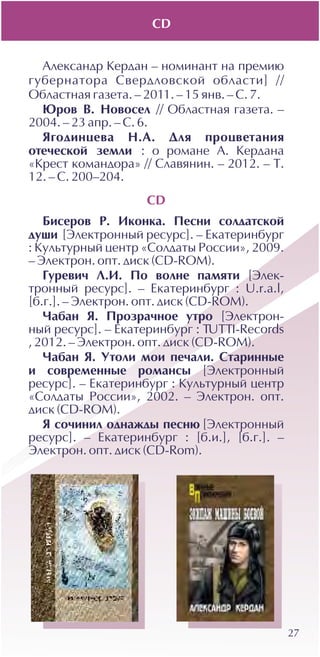 27
Àëåêñàíäð Êåðäàí – íîìèíàíò íà ïðåìèþ
ãóáåðíàòîðà Ñâåðäëîâñêîé îáëàñòè] //
Îáëàñòíàÿ ãàçåòà. – 2011. – 15 ÿíâ. – Ñ. 7.
Þðîâ Â. Íîâîñåë // Îáëàñòíàÿ ãàçåòà. –
2004. – 23 àïð. – Ñ. 6.
ßãîäèíöåâà Í.À. Äëÿ ïðîöâåòàíèÿ
îòå÷åñêîé çåìëè : î ðîìàíå À. Êåðäàíà
«Êðåñò êîìàíäîðà» // Ñëàâÿíèí. – 2012. – Ò.
12. – Ñ. 200–204.
CD
Áèñåðîâ Ð. Èêîíêà. Ïåñíè ñîëäàòñêîé
äóøè [Ýëåêòðîííûé ðåñóðñ]. – Åêàòåðèíáóðã
: Êóëüòóðíûé öåíòð «Ñîëäàòû Ðîññèè», 2009.
– Ýëåêòðîí. îïò. äèñê (CD-ROM).
Ãóðåâè÷ Ë.È. Ïî âîëíå ïàìÿòè [Ýëåê-
òðîííûé ðåñóðñ]. – Åêàòåðèíáóðã : U.r.a.l,
[á.ã.]. – Ýëåêòðîí. îïò. äèñê (CD-ROM).
×àáàí ß. Ïðîçðà÷íîå óòðî [Ýëåêòðîí-
íûé ðåñóðñ]. – Åêàòåðèíáóðã : TUTTI-Records
, 2012. – Ýëåêòðîí. îïò. äèñê (CD-ROM).
×àáàí ß. Óòîëè ìîè ïå÷àëè. Ñòàðèííûå
è ñîâðåìåííûå ðîìàíñû [Ýëåêòðîííûé
ðåñóðñ]. – Åêàòåðèíáóðã : Êóëüòóðíûé öåíòð
«Ñîëäàòû Ðîññèè», 2002. – Ýëåêòðîí. îïò.
äèñê (CD-ROM).
ß ñî÷èíèë îäíàæäû ïåñíþ [Ýëåêòðîííûé
ðåñóðñ]. – Åêàòåðèíáóðã : [á.è.], [á.ã.]. –
Ýëåêòðîí. îïò. äèñê (CD-Rom).
CD
 