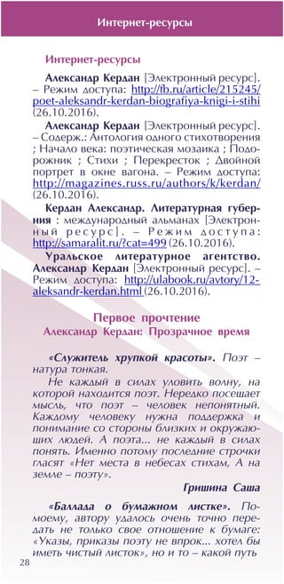 28
Èíòåðíåò-ðåñóðñû
Àëåêñàíäð Êåðäàí [Ýëåêòðîííûé ðåñóðñ].
– Ðåæèì äîñòóïà: http://fb.ru/article/215245/
poet-aleksandr-kerdan-biografiya-knigi-i-stihi
(26.10.2016).
Àëåêñàíäð Êåðäàí [Ýëåêòðîííûé ðåñóðñ].
– Ñîäåðæ.: Àíòîëîãèÿ îäíîãî ñòèõîòâîðåíèÿ
; Íà÷àëî âåêà: ïîýòè÷åñêàÿ ìîçàèêà ; Ïîäî-
ðîæíèê ; Ñòèõè ; Ïåðåêðåñòîê ; Äâîéíîé
ïîðòðåò â îêíå âàãîíà. – Ðåæèì äîñòóïà:
http://magazines.russ.ru/authors/k/kerdan/
(26.10.2016).
Êåðäàí Àëåêñàíäð. Ëèòåðàòóðíàÿ ãóáåð-
íèÿ : ìåæäóíàðîäíûé àëüìàíàõ [Ýëåêòðîí-
í û é ð å ñ ó ð ñ ] . – Ð å æ è ì ä î ñ ò ó ï à :
http://samaralit.ru/?cat=499 (26.10.2016).
Óðàëüñêîå ëèòåðàòóðíîå àãåíòñòâî.
Àëåêñàíäð Êåðäàí [Ýëåêòðîííûé ðåñóðñ]. –
Ðåæèì äîñòóïà: http://ulabook.ru/avtory/12-
aleksandr-kerdan.html (26.10.2016).
Ïåðâîå ïðî÷òåíèå
Àëåêñàíäð Êåðäàí: Ïðîçðà÷íîå âðåìÿ
«Ñëóæèòåëü õðóïêîé êðàñîòû». Ïîýò –
íàòóðà òîíêàÿ.
Íå êàæäûé â ñèëàõ óëîâèòü âîëíó, íà
êîòîðîé íàõîäèòñÿ ïîýò. Íåðåäêî ïîñåùàåò
ìûñëü, ÷òî ïîýò – ÷åëîâåê íåïîíÿòíûé.
Êàæäîìó ÷åëîâåêó íóæíà ïîääåðæêà è
ïîíèìàíèå ñî ñòîðîíû áëèçêèõ è îêðóæàþ-
ùèõ ëþäåé. À ïîýòà... íå êàæäûé â ñèëàõ
ïîíÿòü. Èìåííî ïîòîìó ïîñëåäíèå ñòðî÷êè
ãëàñÿò «Íåò ìåñòà â íåáåñàõ ñòèõàì, À íà
çåìëå – ïîýòó».
Ãðèøèíà Ñàøà
«Áàëëàäà î áóìàæíîì ëèñòêå». Ïî-
ìîåìó, àâòîðó óäàëîñü î÷åíü òî÷íî ïåðå-
äàòü íå òîëüêî ñâîå îòíîøåíèå ê áóìàãå:
«Óêàçû, ïðèêàçû ïîýòó íå âïðîê... õîòåë áû
èìåòü ÷èñòûé ëèñòîê», íî è òî – êàêîé ïóòü
Èíòåðíåò-ðåñóðñû
 