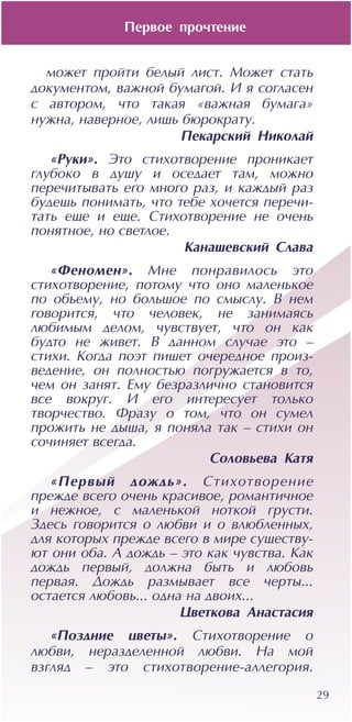 29
ìîæåò ïðîéòè áåëûé ëèñò. Ìîæåò ñòàòü
äîêóìåíòîì, âàæíîé áóìàãîé. È ÿ ñîãëàñåí
ñ àâòîðîì, ÷òî òàêàÿ «âàæíàÿ áóìàãà»
íóæíà, íàâåðíîå, ëèøü áþðîêðàòó.
Ïåêàðñêèé Íèêîëàé
«Ðóêè». Ýòî ñòèõîòâîðåíèå ïðîíèêàåò
ãëóáîêî â äóøó è îñåäàåò òàì, ìîæíî
ïåðå÷èòûâàòü åãî ìíîãî ðàç, è êàæäûé ðàç
áóäåøü ïîíèìàòü, ÷òî òåáå õî÷åòñÿ ïåðå÷è-
òàòü åùå è åùå. Ñòèõîòâîðåíèå íå î÷åíü
ïîíÿòíîå, íî ñâåòëîå.
Êàíàøåâñêèé Ñëàâà
«Ôåíîìåí». Ìíå ïîíðàâèëîñü ýòî
ñòèõîòâîðåíèå, ïîòîìó ÷òî îíî ìàëåíüêîå
ïî îáúåìó, íî áîëüøîå ïî ñìûñëó. Â íåì
ãîâîðèòñÿ, ÷òî ÷åëîâåê, íå çàíèìàÿñü
ëþáèìûì äåëîì, ÷óâñòâóåò, ÷òî îí êàê
áóäòî íå æèâåò. Â äàííîì ñëó÷àå ýòî –
ñòèõè. Êîãäà ïîýò ïèøåò î÷åðåäíîå ïðîèç-
âåäåíèå, îí ïîëíîñòüþ ïîãðóæàåòñÿ â òî,
÷åì îí çàíÿò. Åìó áåçðàçëè÷íî ñòàíîâèòñÿ
âñå âîêðóã. È åãî èíòåðåñóåò òîëüêî
òâîð÷åñòâî. Ôðàçó î òîì, ÷òî îí ñóìåë
ïðîæèòü íå äûøà, ÿ ïîíÿëà òàê – ñòèõè îí
ñî÷èíÿåò âñåãäà.
Ñîëîâüåâà Êàòÿ
«Ïåðâûé äîæäü». Ñòèõîòâîðåíèå
ïðåæäå âñåãî î÷åíü êðàñèâîå, ðîìàíòè÷íîå
è íåæíîå, ñ ìàëåíüêîé íîòêîé ãðóñòè.
Çäåñü ãîâîðèòñÿ î ëþáâè è î âëþáëåííûõ,
äëÿ êîòîðûõ ïðåæäå âñåãî â ìèðå ñóùåñòâó-
þò îíè îáà. À äîæäü – ýòî êàê ÷óâñòâà. Êàê
äîæäü ïåðâûé, äîëæíà áûòü è ëþáîâü
ïåðâàÿ. Äîæäü ðàçìûâàåò âñå ÷åðòû...
îñòàåòñÿ ëþáîâü... îäíà íà äâîèõ...
Öâåòêîâà Àíàñòàñèÿ
«Ïîçäíèå öâåòû». Ñòèõîòâîðåíèå î
ëþáâè, íåðàçäåëåííîé ëþáâè. Íà ìîé
âçãëÿä – ýòî ñòèõîòâîðåíèå-àëëåãîðèÿ.
Ïåðâîå ïðî÷òåíèå
 
