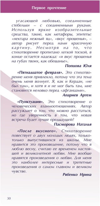 Ïåðâîå ïðî÷òåíèå
30
óãàñàþùåé ëþáîâüþ, ñîåäèíåííûå
ñòåáåëüêè – ñ ñîåäèíåííûìè ðóêàìè.
Èñïîëüçóÿ ÿðêèå èçîáðàçèòåëüíûå
ñðåäñòâà, òàêèå, êàê ìåòàôîðû, ýïèòåòû:
«íåêòàðà íåæíûé ÿä», «âêóñ ïðîøåíüÿ», –
àâòîð ðèñóåò ïåðåä íàìè êðàñî÷íóþ
ê à ð ò è í ó . Í å ñ ì îò ð ÿ í à òî , ÷ òî
ñòèõîòâîðåíèå ïðîïèòàíî ëåãêîé òîñêîé, â
êîíöå îñòàåòñÿ íàäåæäà: «è âêóñ ïðîøåíüÿ
íà ãóáàõ òâîèõ, êàê îáåùàíüå».
Ïîïöîâà Þëÿ
«Ïÿòíàäöàòîå ôåâðàëÿ». Ýòî ñòèõîòâî-
ðåíèå ìåíÿ ïðèâëåêëî, ïîòîìó ÷òî ýòà òåìà
î÷åíü ìåíÿ âîëíóåò. ß, êàê è Êåðäàí, «íå
áûë òàì», è õîòÿ ÿ è íå ìîã áûòü òàì, ìíå
ñòàíîâèòñÿ íåëîâêî ïåðåä «àôãàíöàìè».
Àïàðèåâ Àðòåì
«Ïóíêòóàöèÿ». Ýòî ñòèõîòâîðåíèå î
÷åëîâå÷åñêèõ âçàèìîîòíîøåíèÿõ. Àâòîð
ðàññóæäàåò î òîì, ÷òî ìîæíî ðàññòàòüñÿ,
íî ãäå óâåðåííîñòü â òîì, ÷òî íîâàÿ
âñòðå÷à áóäåò ëó÷øå ïðåäûäóùåé?
Ïàñìîðîâà Íàòàëüÿ
«Ïîñëå âêóñíîãî». Ñòèõîòâîðåíèå
ïîâåñòâóåò î äâóõ ìîëîäûõ ëþäÿõ, òîëüêî-
òîëüêî âûïóñòèâøèõñÿ èç øêîëû. Ìíå
íðàâèòñÿ ýòî ïðîèçâåäåíèå, ïîòîìó ÷òî ÿ
ëþáëþ âåñíó, ñ÷èòàþ åå âðåìåíåì íàñòîÿ-
ùåé è âåëèêîëåïíîé ëþáâè. Ìíå âîîáùå
íðàâÿòñÿ ïðîèçâåäåíèÿ î ëþáâè. Äëÿ ìåíÿ
ýòî íàèáîëåå èíòåðåñíûå è òðåïåòíûå
ïðîèçâåäåíèÿ î ñàìîì ãëàâíîì è âåëèêîì
÷óâñòâå.
Ðÿáåíêî Èðèíà
 