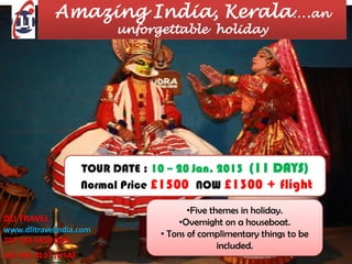 Amazing India, Kerala….an
                           unforgettable holiday




                     TOUR DATE : 10 – 20 Jan. 2013 (11 DAYS)
                     Normal Price £1500 NOW £1300 + flight

                                         •Five themes in holiday.
DLI TRAVEL                            •Overnight on a houseboat.
www.dlitravelindia.com
                                  • Tons of complimentary things to be
207 193 5459 (UK)
                                                 included.
347 441 4107 (USA)
 