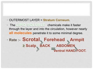 • OUTERMOST LAYER = Stratum Corneum.
• The chemicals make it faster
through the layer and into the circulation, however nearly
all molecules penetrate it to some minimal degree.
• Rate :- Scrotal Forehead Armpit
≥ Scalp BACK ABDOMEN
Ventral HAND/FOOT.
 