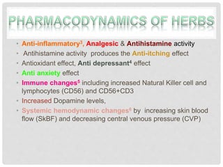 • Anti-inflammatory3, Analgesic & Antihistamine activity
• Antihistamine activity produces the Anti-itching effect
• Antioxidant effect, Anti depressant4 effect
• Anti anxiety effect
• Immune changes5 including increased Natural Killer cell and
lymphocytes (CD56) and CD56+CD3
• Increased Dopamine levels,
• Systemic hemodynamic changes6 by increasing skin blood
flow (SkBF) and decreasing central venous pressure (CVP)
 