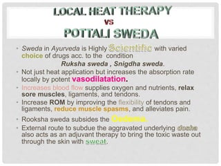 • Sweda in Ayurveda is Highly with varied
choice of drugs acc. to the condition
Ruksha sweda , Snigdha sweda.
• Not just heat application but increases the absorption rate
locally by potent vasodilatation.
• Increases blood flow supplies oxygen and nutrients, relax
sore muscles, ligaments, and tendons.
• Increase ROM by improving the flexibility of tendons and
ligaments, reduce muscle spasms, and alleviates pain.
• Rooksha sweda subsides the Oedema.
• External route to subdue the aggravated underlying
also acts as an adjuvant therapy to bring the toxic waste out
through the skin with .
 