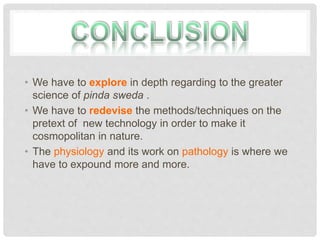 • We have to explore in depth regarding to the greater
science of pinda sweda .
• We have to redevise the methods/techniques on the
pretext of new technology in order to make it
cosmopolitan in nature.
• The physiology and its work on pathology is where we
have to expound more and more.
 