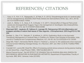 REFERENCES/ CITATIONS
1. Vyas, A. G., Kori, V. K., Rajagopala, S., & Patel, K. S. (2013). Etiopathological study on cerebral palsy
and its management by Shashtika Shali Pinda Sweda and Samvardhana Ghrita. Ayu, 34(1), 56–62.
doi:10.4103/0974-8520.115450
2. Joshi, A., Mehta, C. S., Dave, A. R., & Shukla, V. D. (2011). Clinical effect of Nirgundi Patra pinda
sweda and Ashwagandhadi Guggulu Yoga in the management of Sandhigata Vata (Osteoarthritis).
Ayu, 32(2), 207–212. doi:10.4103/0974-8520.92588
3. Dharmasiri MG1, Jayakody JR, Galhena G, Liyanage SS, Ratnasooriya WD.Anti-inflammatory and
analgesic activities of mature fresh leaves of Vitex negundo. J Ethnopharmacol. 2003 Aug;87(2-3):199-
206.
4. Shailaja, U., Rao, P. N., Debnath, P., & Adhikari, A. (2014). Exploratory Study on the Ayurvedic
Therapeutic Management of Cerebral Palsy in Children at a Tertiary Care Hospital of Karnataka, India.
Journal of Traditional and Complementary Medicine, 4(1), 49–55. doi:10.4103/2225-4110.124345
5. Diego MA, Field T, Hernandez-Reif M, Shaw K, Friedman L, Ironson G. HIV adolescents show improved
immune function following massage therapy. Int J Neurosci. 2001 Jan;106(1-2):35-45. PubMed PMID:
11264907
6. Crandall CG1, Levine BD, Etzel RA. Effect of increasing central venous pressure during passive heating
on skin blood flow. J Appl Physiol (1985). 1999 Feb;86(2):605-10.
7. Mishra Pramod Kumar*, Rai NP EFFECT OF ERANDA TAILA & RUKSHA (BALUKA) SWEDA ON
BIOCHEMICAL MEDIATORS IN RHEUMATOID ARTHRITIS, Department of Kayachikitsa, Faculty of
Ayurveda, IMS, BHU, Varanasi, India (221005)
 