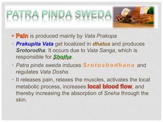 is produced mainly by Vata Prakopa
• Prakupita Vata get localized in dhatus and produces
Srotorodha. It occurs due to Vata Sanga, which is
responsible for Shotha.
• Patra pinda sweda induces and
regulates Vata Dosha.
• It releases pain, relaxes the muscles, activates the local
metabolic process, increases local blood flow, and
thereby increasing the absorption of Sneha through the
skin.
 