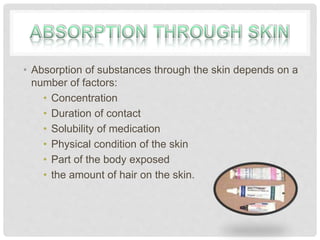 • Absorption of substances through the skin depends on a
number of factors:
• Concentration
• Duration of contact
• Solubility of medication
• Physical condition of the skin
• Part of the body exposed
• the amount of hair on the skin.
 