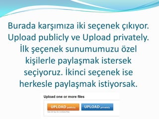 Burada karşımıza iki seçenek çıkıyor.
Upload publicly ve Upload privately.
   İlk şeçenek sunumumuzu özel
     kişilerle paylaşmak istersek
     seçiyoruz. İkinci seçenek ise
  herkesle paylaşmak istiyorsak.
 