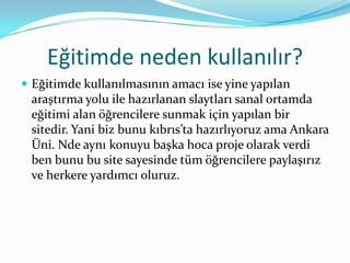 Eğitimde neden kullanılır?
 Eğitimde kullanılmasının amacı ise yine yapılan
 araştırma yolu ile hazırlanan slaytları sanal ortamda
 eğitimi alan öğrencilere sunmak için yapılan bir
 sitedir. Yani biz bunu kıbrıs’ta hazırlıyoruz ama Ankara
 Üni. Nde aynı konuyu başka hoca proje olarak verdi
 ben bunu bu site sayesinde tüm öğrencilere paylaşırız
 ve herkere yardımcı oluruz.
 