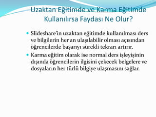 Uzaktan Eğitimde ve Karma Eğitimde
     Kullanılırsa Faydası Ne Olur?
 Slideshare’in uzaktan eğitimde kullanılması ders
  ve bilgilerin her an ulaşılabilir olması açısından
  öğrencilerde başarıyı sürekli tekrarı artırır.
 Karma eğitim olarak ise normal ders işleyişinin
  dışında öğrencilerin ilgisini çekecek belgelere ve
  dosyaların her türlü bilgiye ulaşmasını sağlar.
 