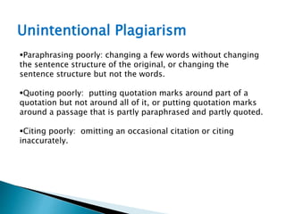 Unintentional Plagiarism
Paraphrasing poorly: changing a few words without changing
the sentence structure of the original, or changing the
sentence structure but not the words.
Quoting poorly: putting quotation marks around part of a
quotation but not around all of it, or putting quotation marks
around a passage that is partly paraphrased and partly quoted.
Citing poorly: omitting an occasional citation or citing
inaccurately.
 