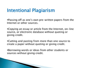 Intentional Plagiarism
Passing off as one’s own pre-written papers from the
Internet or other sources.
Copying an essay or article from the Internet, on-line
source, or electronic database without quoting or
giving credit.
Cutting and pasting from more than one source to
create a paper without quoting or giving credit.
Borrowing words or ideas from other students or
sources without giving credit.
 