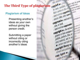The Third Type of plagiarism
Plagiarism of Ideas
Presenting another’s
ideas as your own
without giving the
person credit.
Submitting a paper
without citing or
incorrectly citing
another’s ideas
 