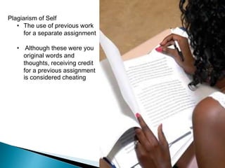 Plagiarism of Self
• The use of previous work
for a separate assignment
• Although these were you
original words and
thoughts, receiving credit
for a previous assignment
is considered cheating
 
