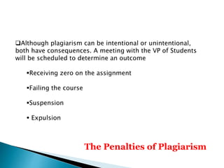 The Penalties of Plagiarism
Although plagiarism can be intentional or unintentional,
both have consequences. A meeting with the VP of Students
will be scheduled to determine an outcome
Receiving zero on the assignment
Failing the course
Suspension
 Expulsion
 