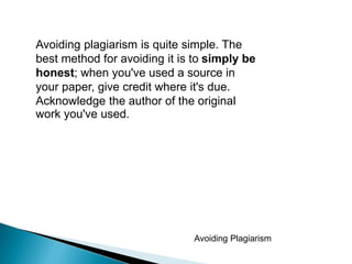 Avoiding Plagiarism
Avoiding plagiarism is quite simple. The
best method for avoiding it is to simply be
honest; when you've used a source in
your paper, give credit where it's due.
Acknowledge the author of the original
work you've used.
 