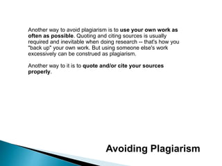 Another way to avoid plagiarism is to use your own work as
often as possible. Quoting and citing sources is usually
required and inevitable when doing research -- that's how you
"back up" your own work. But using someone else's work
excessively can be construed as plagiarism.
Another way to it is to quote and/or cite your sources
properly.
Avoiding Plagiarism
 