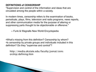DEFINITIONS of CENSORSHIP
"Supervision and control of the information and ideas that are
circulated among the people within a society.
In modern times, censorship refers to the examination of books,
periodicals, plays, films, television and radio programs, news reports,
and other communication media for the purpose of altering or
suppressing parts thought to be objectionable or offensive."
-- Funk & Wagnalls New World Encyclopedia
•What's missing from this definition? Censorship by whom?
•Is censorship by private groups and individuals included in this
definition? Do they "supervise and control"?
http://media.okstate.edu/faculty/jsenat/cens
orship/defining.htm
 