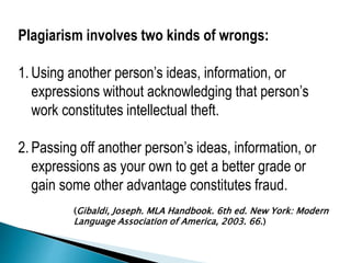 Plagiarism involves two kinds of wrongs:
1. Using another person’s ideas, information, or
expressions without acknowledging that person’s
work constitutes intellectual theft.
2. Passing off another person’s ideas, information, or
expressions as your own to get a better grade or
gain some other advantage constitutes fraud.
(Gibaldi, Joseph. MLA Handbook. 6th ed. New York: Modern
Language Association of America, 2003. 66.)
 