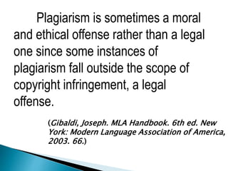 Plagiarism is sometimes a moral
and ethical offense rather than a legal
one since some instances of
plagiarism fall outside the scope of
copyright infringement, a legal
offense.
(Gibaldi, Joseph. MLA Handbook. 6th ed. New
York: Modern Language Association of America,
2003. 66.)
 